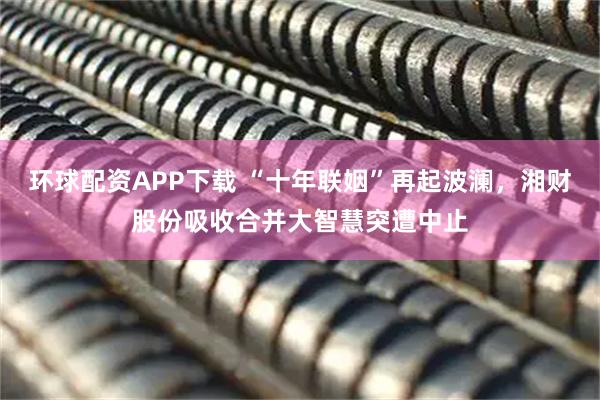 环球配资APP下载 “十年联姻”再起波澜，湘财股份吸收合并大智慧突遭中止