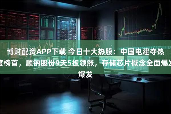 博财配资APP下载 今日十大热股：中国电建夺热度榜首，顺钠股份9天5板领涨，存储芯片概念全面爆发