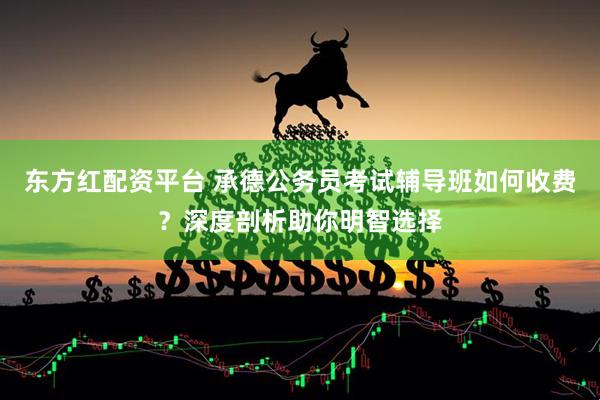 东方红配资平台 承德公务员考试辅导班如何收费？深度剖析助你明智选择