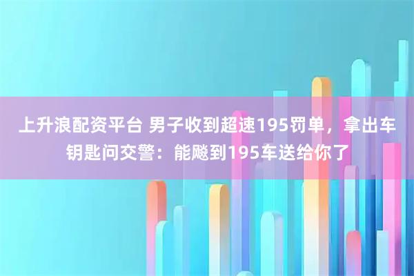 上升浪配资平台 男子收到超速195罚单，拿出车钥匙问交警：能飚到195车送给你了