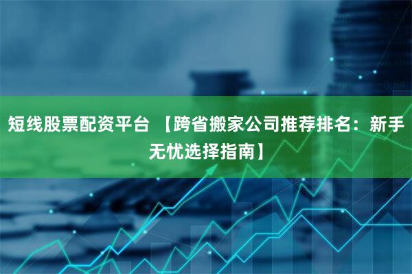 短线股票配资平台 【跨省搬家公司推荐排名：新手无忧选择指南】