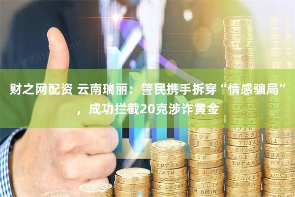 财之网配资 云南瑞丽：警民携手拆穿“情感骗局”，成功拦截20克涉诈黄金