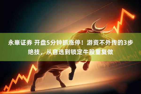 永崋证券 开盘5分钟抓涨停！游资不外传的3步绝技，从自选到锁定牛股重复做