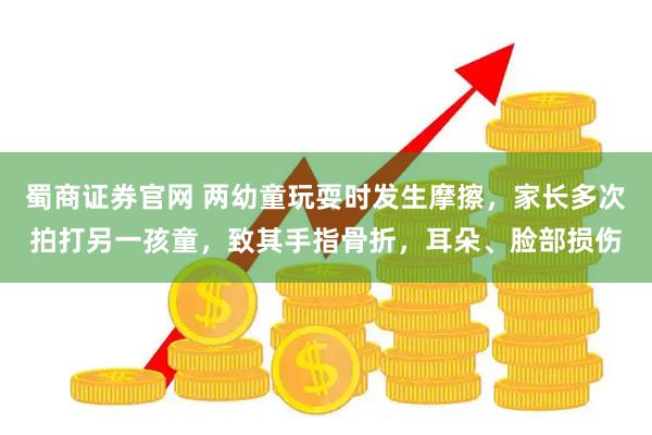 蜀商证券官网 两幼童玩耍时发生摩擦，家长多次拍打另一孩童，致其手指骨折，耳朵、脸部损伤