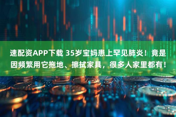 速配资APP下载 35岁宝妈患上罕见肺炎！竟是因频繁用它拖地、擦拭家具，很多人家里都有！