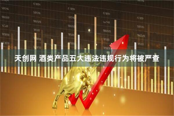 天创网 酒类产品五大违法违规行为将被严查
