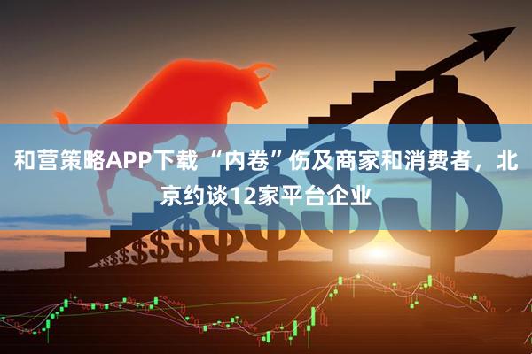 和营策略APP下载 “内卷”伤及商家和消费者，北京约谈12家平台企业