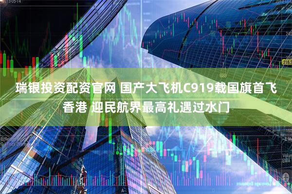 瑞银投资配资官网 国产大飞机C919载国旗首飞香港 迎民航界最高礼遇过水门