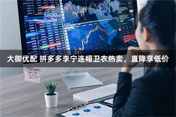 大御优配 拼多多李宁连帽卫衣热卖，直降享低价