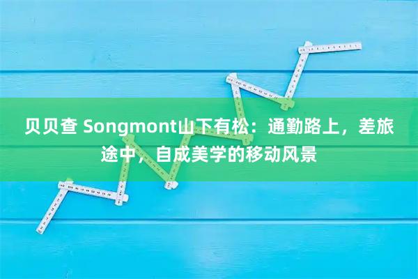 贝贝查 Songmont山下有松：通勤路上，差旅途中，自成美学的移动风景