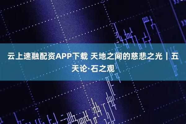云上速融配资APP下载 天地之间的慈悲之光｜五天论·石之观