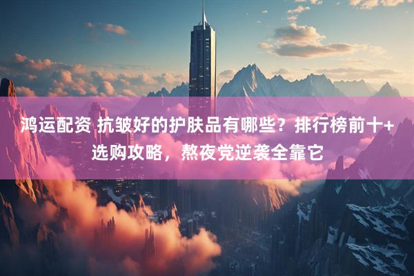 鸿运配资 抗皱好的护肤品有哪些？排行榜前十+选购攻略，熬夜党逆袭全靠它