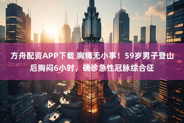 方舟配资APP下载 胸痛无小事！59岁男子登山后胸闷6小时，确诊急性冠脉综合征