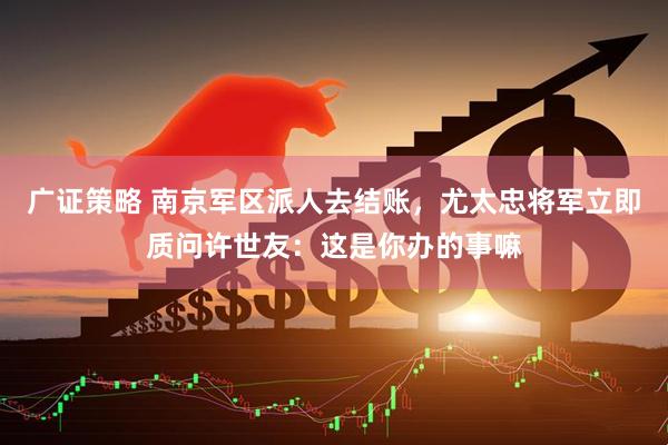 广证策略 南京军区派人去结账，尤太忠将军立即质问许世友：这是你办的事嘛