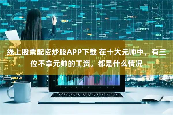 线上股票配资炒股APP下载 在十大元帅中，有三位不拿元帅的工资，都是什么情况