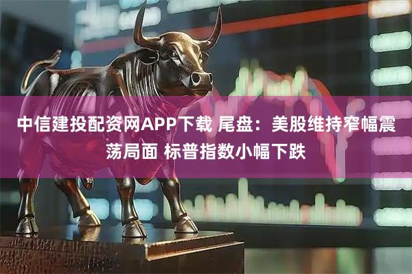 中信建投配资网APP下载 尾盘：美股维持窄幅震荡局面 标普指数小幅下跌