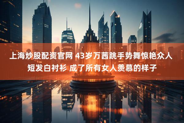 上海炒股配资官网 43岁万茜跳手势舞惊艳众人 短发白衬衫 成了所有女人羡慕的样子