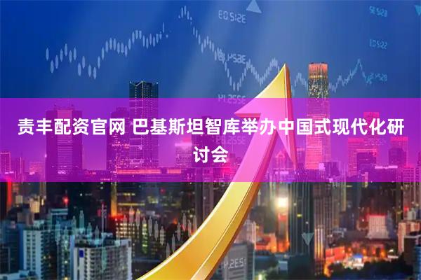 责丰配资官网 巴基斯坦智库举办中国式现代化研讨会