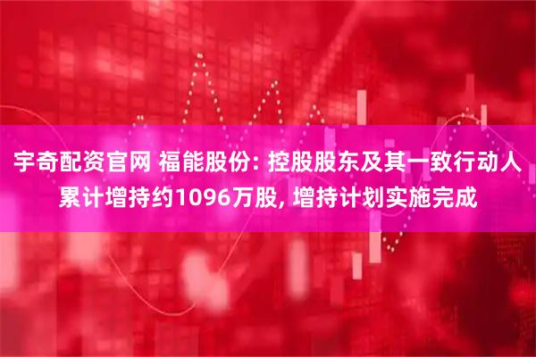 宇奇配资官网 福能股份: 控股股东及其一致行动人累计增持约1096万股, 增持计划实施完成