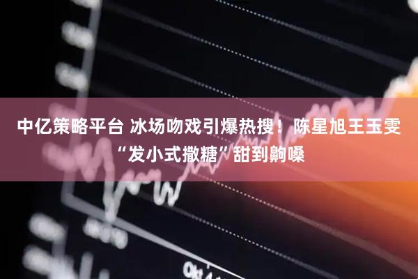 中亿策略平台 冰场吻戏引爆热搜！陈星旭王玉雯“发小式撒糖”甜到齁嗓