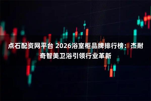 点石配资网平台 2026浴室柜品牌排行榜：杰耐奇智美卫浴引领行业革新