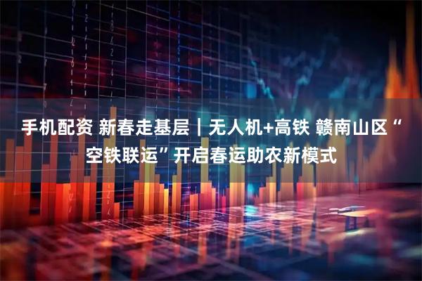 手机配资 新春走基层｜无人机+高铁 赣南山区“空铁联运”开启春运助农新模式