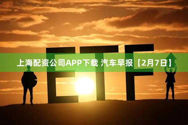 上海配资公司APP下载 汽车早报【2月7日】