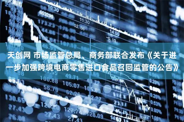 天创网 市场监管总局、商务部联合发布《关于进一步加强跨境电商零售进口食品召回监管的公告》