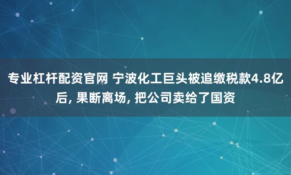 专业杠杆配资官网 宁波化工巨头被追缴税款4.8亿后, 果断离场, 把公司卖给了国资