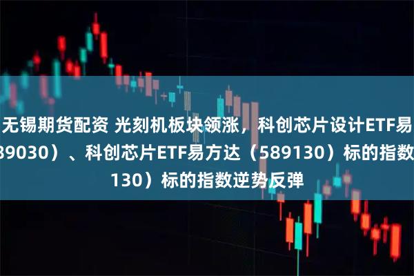 无锡期货配资 光刻机板块领涨，科创芯片设计ETF易方达（589030）、科创芯片ETF易方达（589130）标的指数逆势反弹