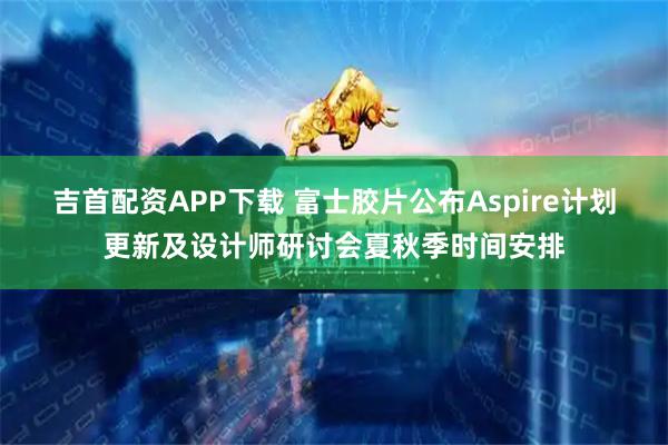 吉首配资APP下载 富士胶片公布Aspire计划更新及设计师研讨会夏秋季时间安排