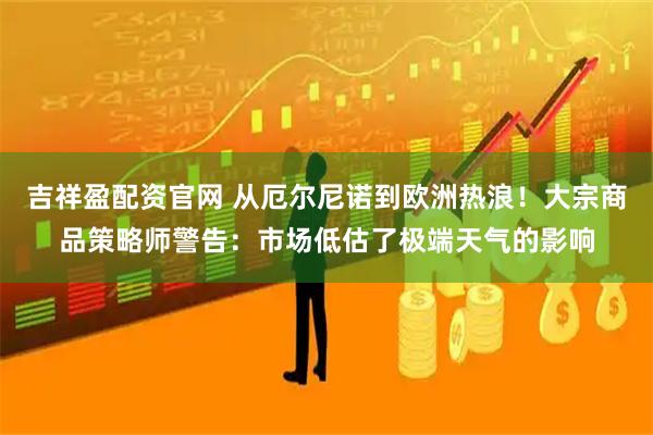 吉祥盈配资官网 从厄尔尼诺到欧洲热浪！大宗商品策略师警告：市场低估了极端天气的影响