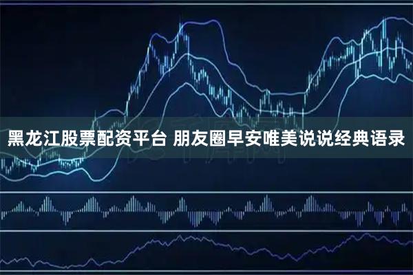 黑龙江股票配资平台 朋友圈早安唯美说说经典语录