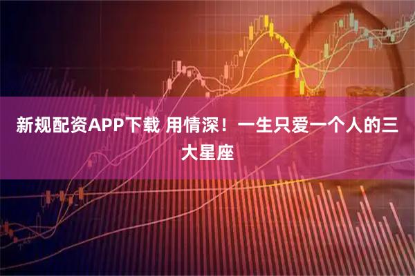 新规配资APP下载 用情深！一生只爱一个人的三大星座