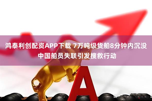 鸿泰利创配资APP下载 7万吨级货船8分钟内沉没 中国船员失联引发搜救行动
