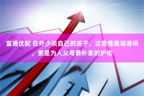 富通优配 在外少谈自己的孩子，这是懂藏福避祸，更是为人父母最朴素的护佑