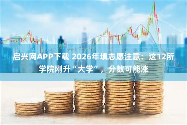 启兴网APP下载 2026年填志愿注意：这12所学院刚升“大学”，分数可能涨