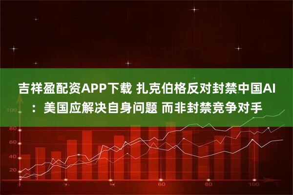 吉祥盈配资APP下载 扎克伯格反对封禁中国AI：美国应解决自身问题 而非封禁竞争对手
